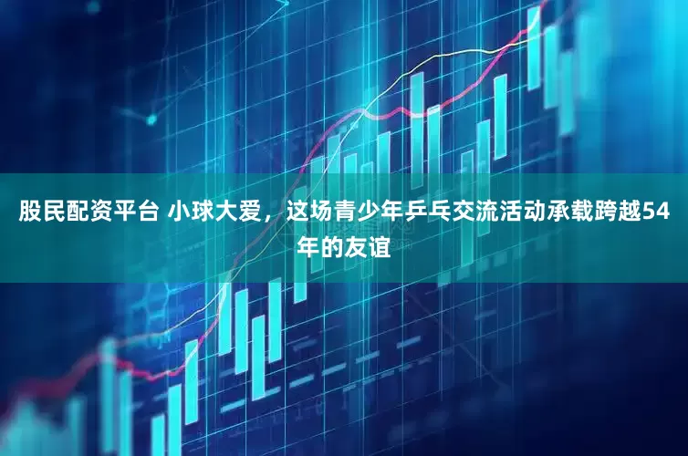 股民配资平台 小球大爱，这场青少年乒乓交流活动承载跨越54年的友谊