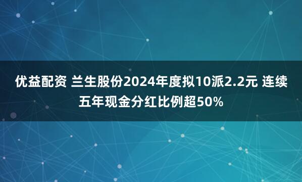 优益配资 兰生股份2024年度拟10派2.2元 连续五年现金分红比例超50%