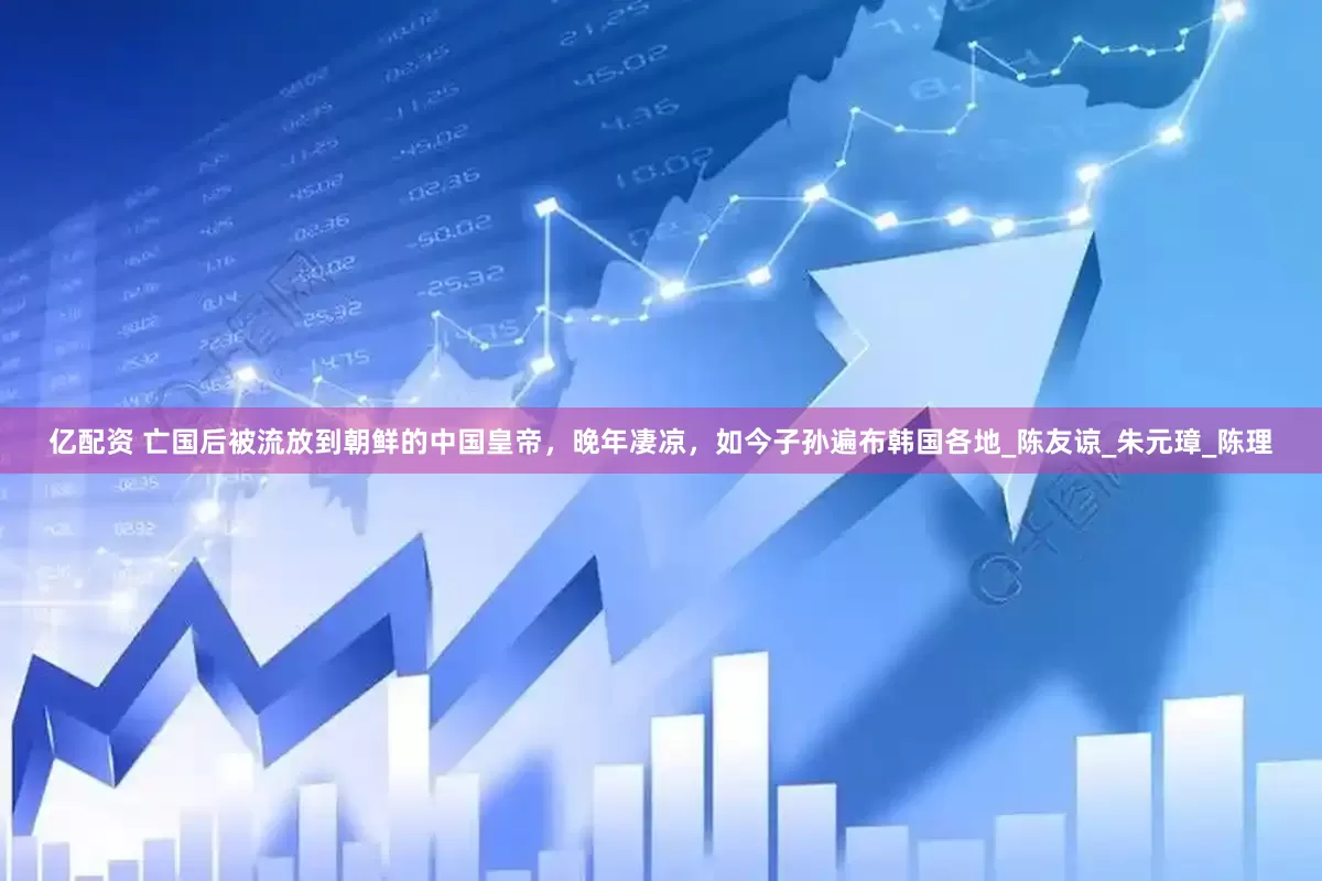 亿配资 亡国后被流放到朝鲜的中国皇帝，晚年凄凉，如今子孙遍布韩国各地_陈友谅_朱元璋_陈理