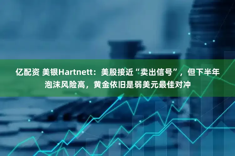 亿配资 美银Hartnett：美股接近“卖出信号”，但下半年泡沫风险高，黄金依旧是弱美元最佳对冲