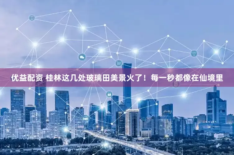 优益配资 桂林这几处玻璃田美景火了！每一秒都像在仙境里