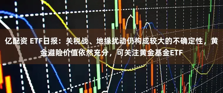 亿配资 ETF日报：关税战、地缘扰动仍构成较大的不确定性，黄金避险价值依然充分，可关注黄金基金ETF