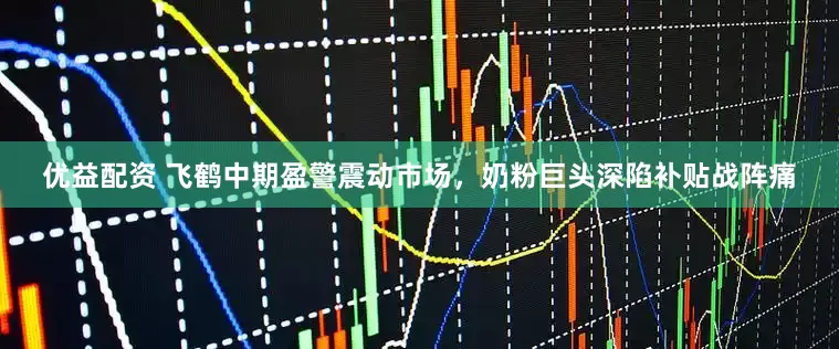 优益配资 飞鹤中期盈警震动市场，奶粉巨头深陷补贴战阵痛