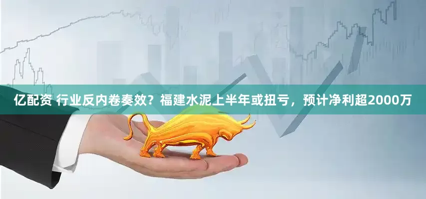 亿配资 行业反内卷奏效？福建水泥上半年或扭亏，预计净利超2000万