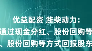 优益配资 潍柴动力：公司积极通过现金分红、股份回购等方式回报股东