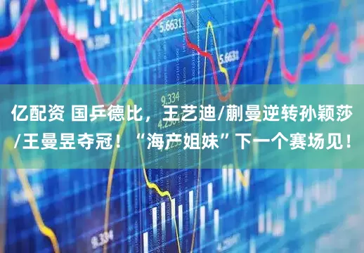 亿配资 国乒德比，王艺迪/蒯曼逆转孙颖莎/王曼昱夺冠！“海产姐妹”下一个赛场见！