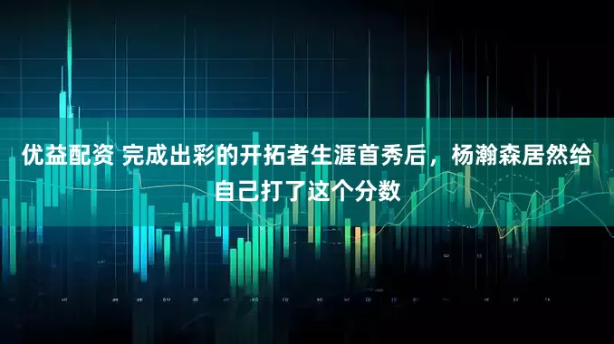 优益配资 完成出彩的开拓者生涯首秀后，杨瀚森居然给自己打了这个分数