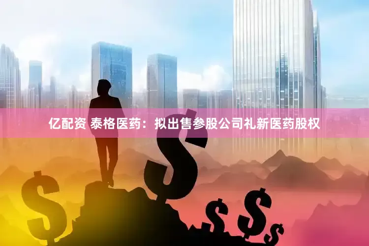 亿配资 泰格医药：拟出售参股公司礼新医药股权