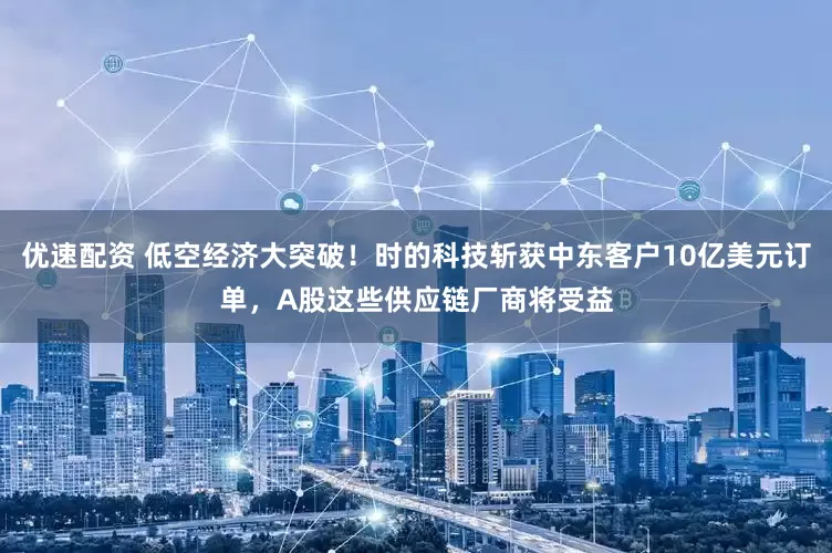 优速配资 低空经济大突破！时的科技斩获中东客户10亿美元订单，A股这些供应链厂商将受益