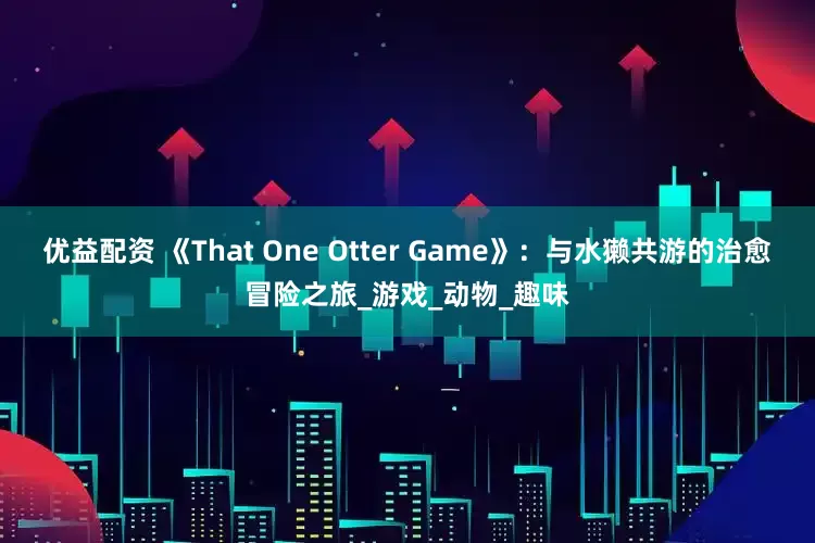 优益配资 《That One Otter Game》：与水獭共游的治愈冒险之旅_游戏_动物_趣味