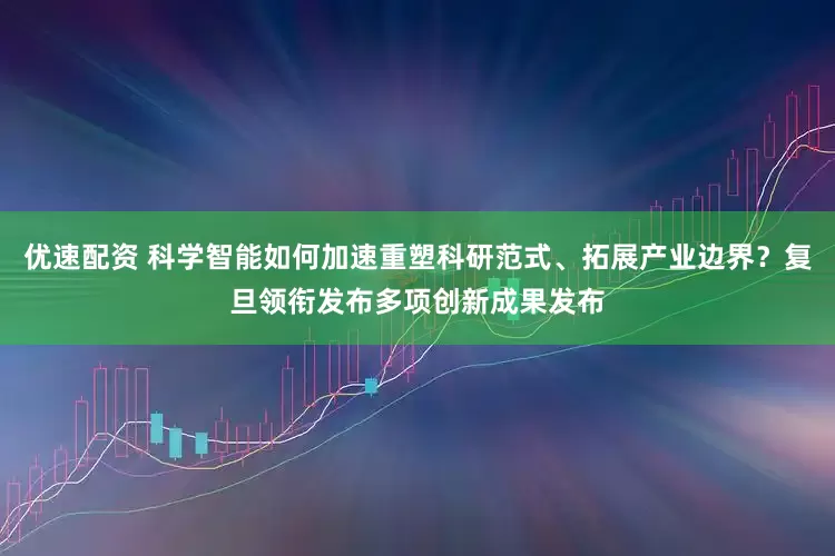 优速配资 科学智能如何加速重塑科研范式、拓展产业边界？复旦领衔发布多项创新成果发布