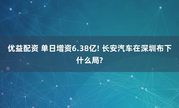 优益配资 单日增资6.38亿! 长安汽车在深圳布下什么局?